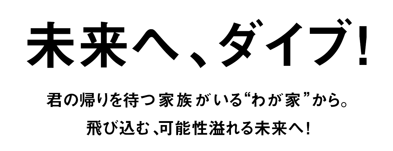 未来へ、ダイブ! 君の帰りを待つ家族がいる“わが家”から。飛び込む、可能性溢れる未来へ!